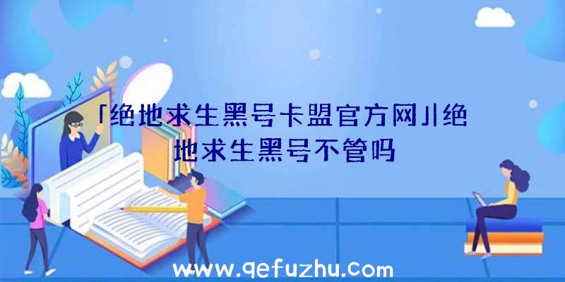 「绝地求生黑号卡盟官方网」|绝地求生黑号不管吗